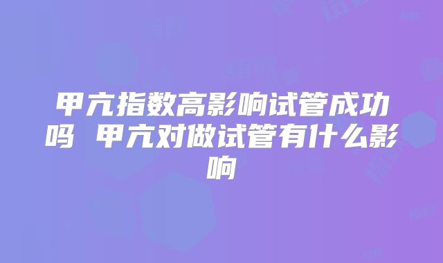 甲亢指数高影响试管成功吗 甲亢对做试管有什么影响