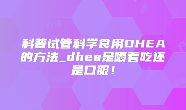 科普试管科学食用DHEA的方法_dhea是嚼着吃还是口服！