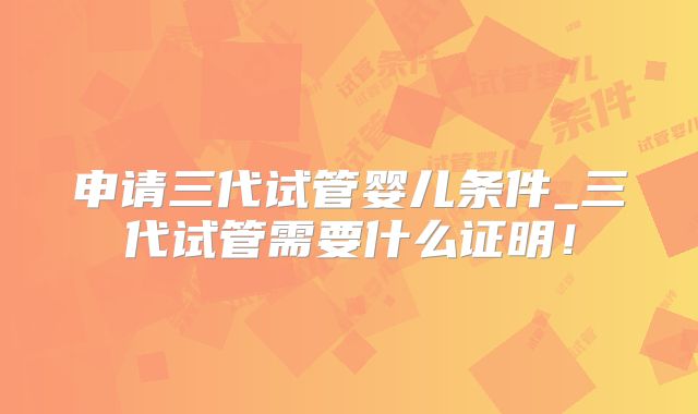 申请三代试管婴儿条件_三代试管需要什么证明！