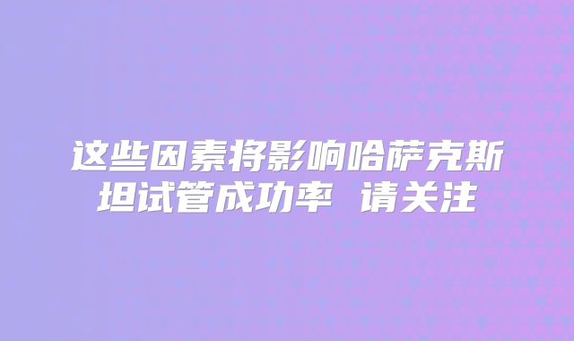 这些因素将影响哈萨克斯坦试管成功率 请关注