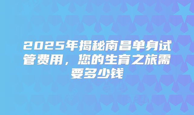 2025年揭秘南昌单身试管费用,您的生育之旅需要多少钱