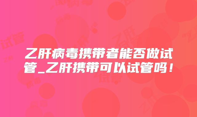 乙肝病毒携带者能否做试管_乙肝携带可以试管吗！