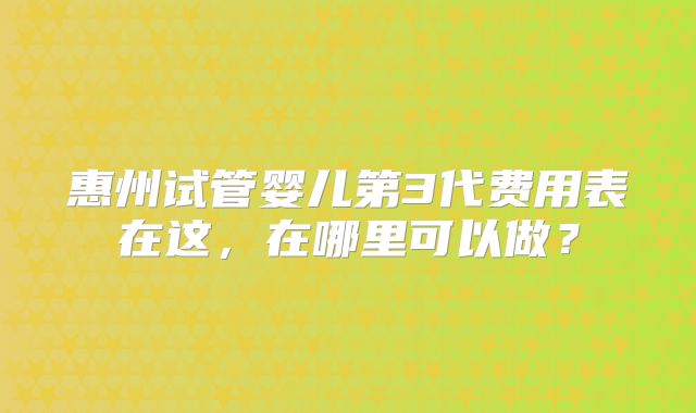 惠州试管婴儿第3代费用表在这，在哪里可以做？