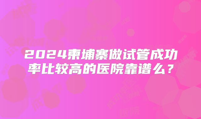 2024柬埔寨做试管成功率比较高的医院靠谱么？