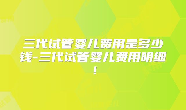 三代试管婴儿费用是多少钱-三代试管婴儿费用明细！