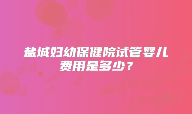 盐城妇幼保健院试管婴儿费用是多少？
