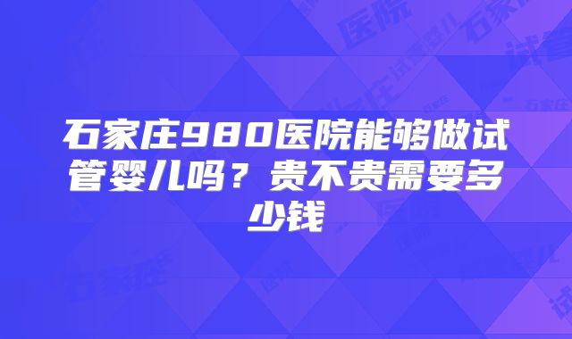 石家庄980医院能够做试管婴儿吗？贵不贵需要多少钱