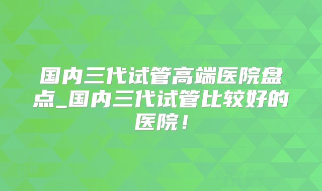 国内三代试管高端医院盘点_国内三代试管比较好的医院！