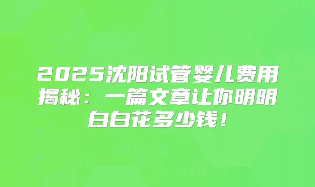2025沈阳试管婴儿费用揭秘：一篇文章让你明明白白花多少钱！
