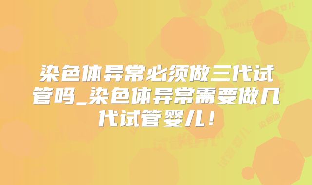 染色体异常必须做三代试管吗_染色体异常需要做几代试管婴儿!