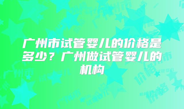 广州市试管婴儿的价格是多少?广州做试管婴儿的机构