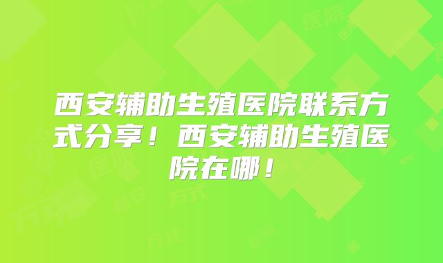 西安辅助生殖医院联系方式分享！西安辅助生殖医院在哪！