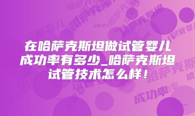 在哈萨克斯坦做试管婴儿成功率有多少_哈萨克斯坦试管技术怎么样！