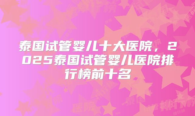 泰国试管婴儿十大医院,2025泰国试管婴儿医院排行榜前十名