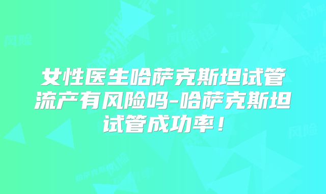 女性医生哈萨克斯坦试管流产有风险吗-哈萨克斯坦试管成功率!