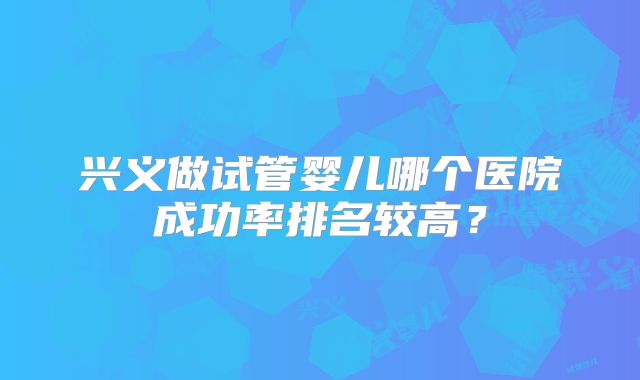 兴义做试管婴儿哪个医院成功率排名较高?