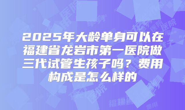 2025年大龄单身可以在福建省龙岩市第一医院做三代试管生孩子吗？费用构成是怎么样的