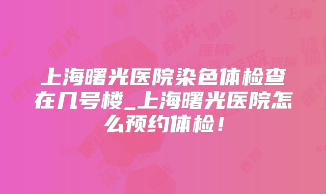 上海曙光医院染色体检查在几号楼_上海曙光医院怎么预约体检！