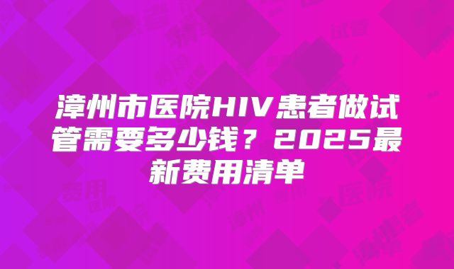 漳州市医院HIV患者做试管需要多少钱？2025最新费用清单