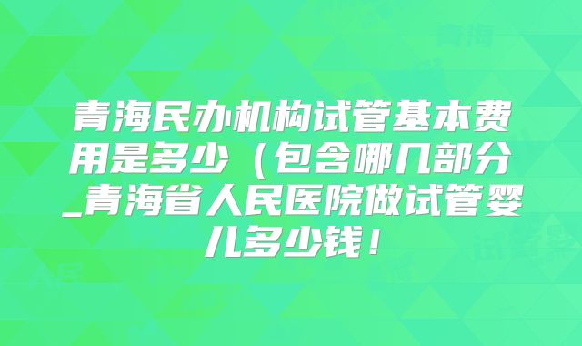 青海民办机构试管基本费用是多少（包含哪几部分_青海省人民医院做试管婴儿多少钱！