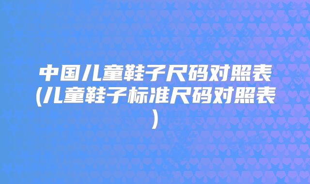 中国儿童鞋子尺码对照表(儿童鞋子标准尺码对照表)