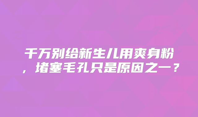 千万别给新生儿用爽身粉,堵塞毛孔只是原因之一?