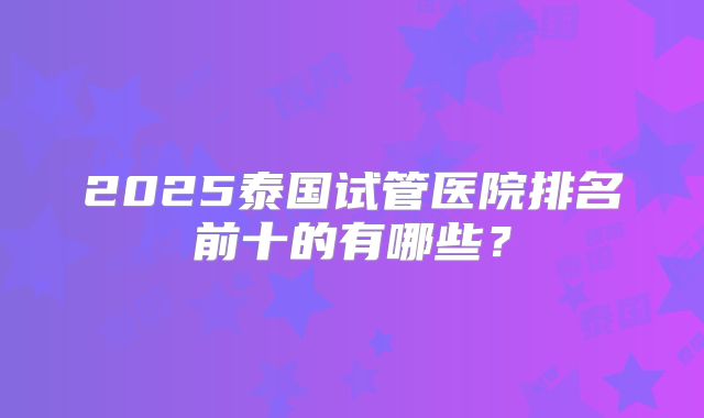 2025泰国试管医院排名前十的有哪些？