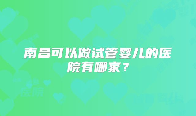 南昌可以做试管婴儿的医院有哪家?