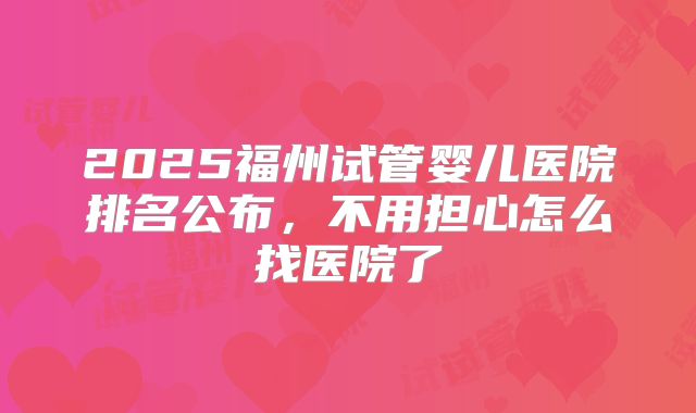 2025福州试管婴儿医院排名公布,不用担心怎么找医院了