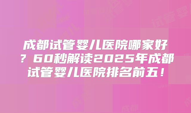 成都试管婴儿医院哪家好?60秒解读2025年成都试管婴儿医院排名前五!