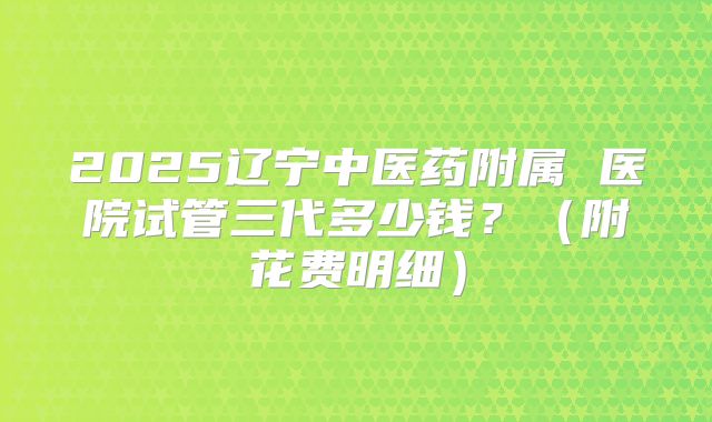 2025辽宁中医药附属 医院试管三代多少钱?(附花费明细)