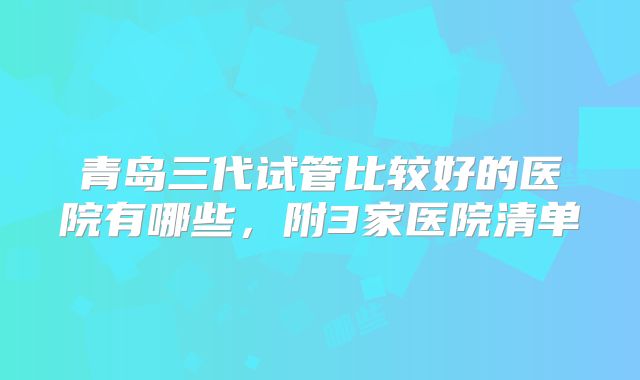 青岛三代试管比较好的医院有哪些，附3家医院清单