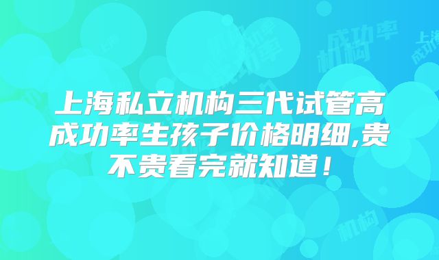 上海私立机构三代试管高成功率生孩子价格明细,贵不贵看完就知道！