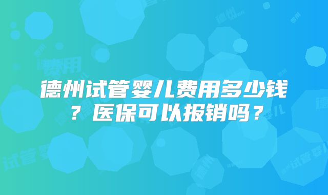 德州试管婴儿费用多少钱?医保可以报销吗?