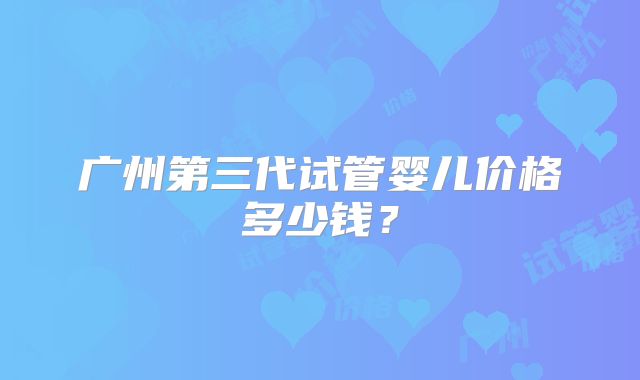 广州第三代试管婴儿价格多少钱?