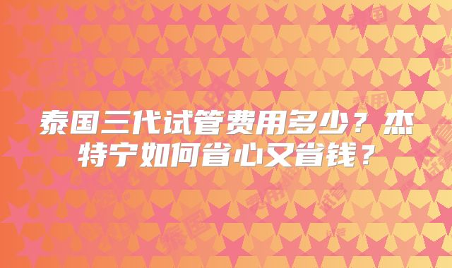 泰国三代试管费用多少？杰特宁如何省心又省钱？