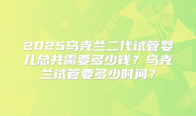 2025乌克兰二代试管婴儿总共需要多少钱？乌克兰试管要多少时间？