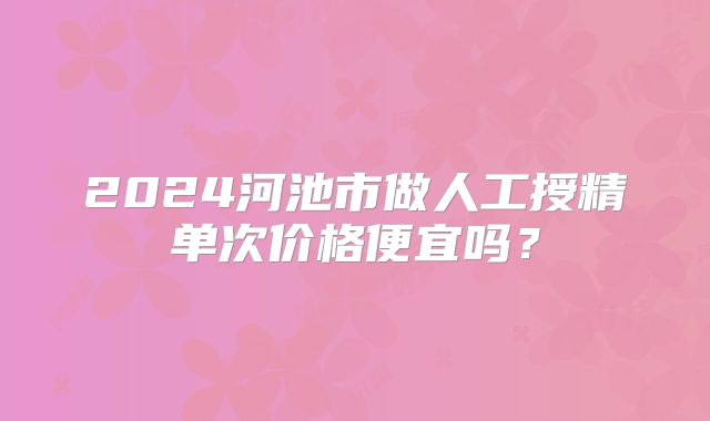 2024河池市做人工授精单次价格便宜吗？