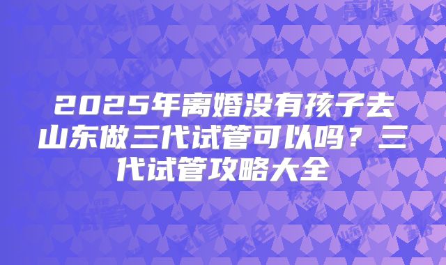 2025年离婚没有孩子去山东做三代试管可以吗?三代试管攻略大全