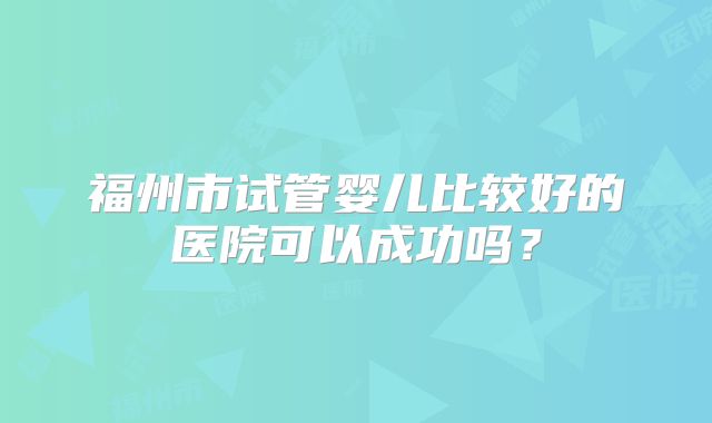 福州市试管婴儿比较好的医院可以成功吗？