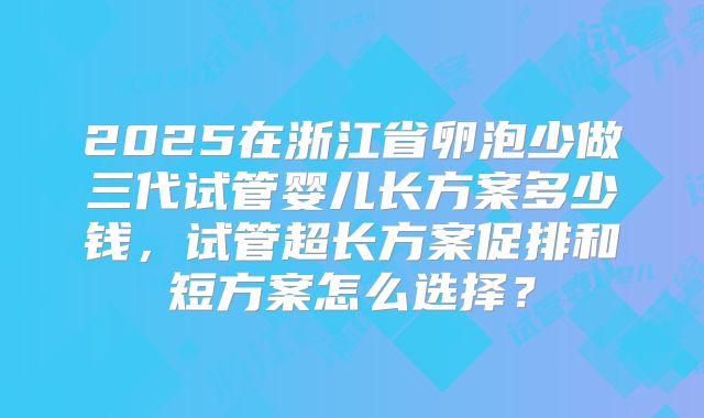 2025在浙江省卵泡少做三代试管婴儿长方案多少钱,试管超长方案促排和短方案怎么选择?