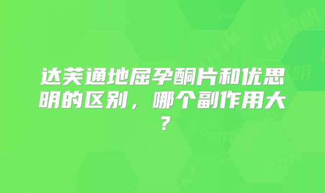 达芙通地屈孕酮片和优思明的区别,哪个副作用大?