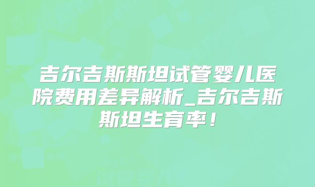 吉尔吉斯斯坦试管婴儿医院费用差异解析_吉尔吉斯斯坦生育率！