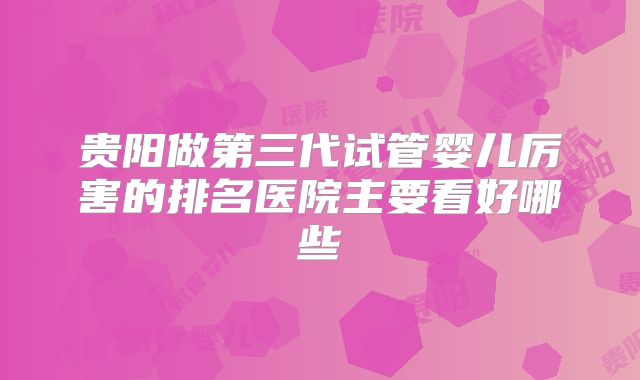 贵阳做第三代试管婴儿厉害的排名医院主要看好哪些