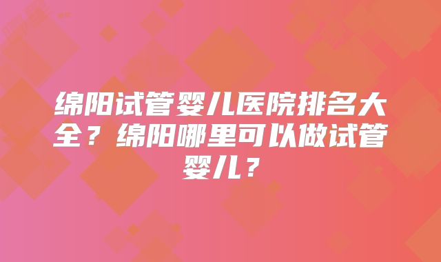 绵阳试管婴儿医院排名大全？绵阳哪里可以做试管婴儿？