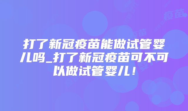 打了新冠疫苗能做试管婴儿吗_打了新冠疫苗可不可以做试管婴儿!
