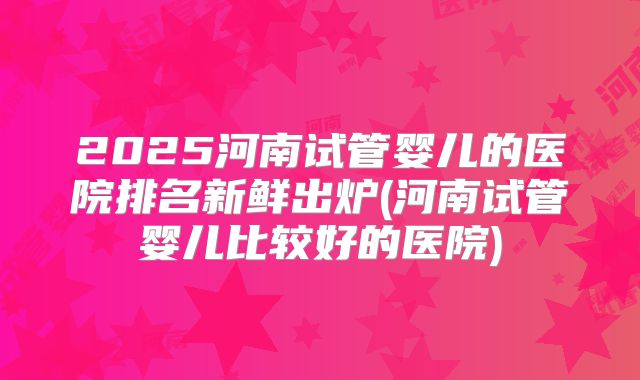2025河南试管婴儿的医院排名新鲜出炉(河南试管婴儿比较好的医院)