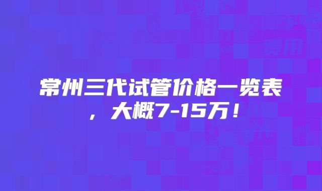 常州三代试管价格一览表,大概7-15万!