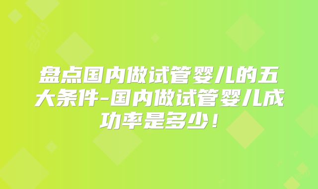 盘点国内做试管婴儿的五大条件-国内做试管婴儿成功率是多少!