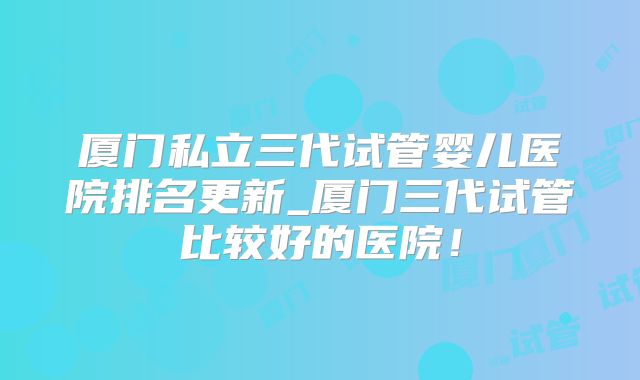厦门私立三代试管婴儿医院排名更新_厦门三代试管比较好的医院！